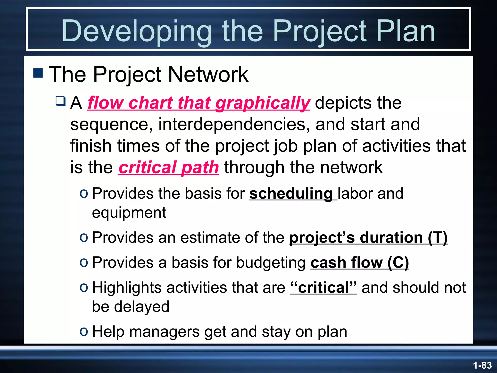 Developing the Project Plan The Project Network A  flow chart that graphically  depicts the sequence, interdependencies, and start and finish times of the project job plan of activities that is the  critical path  through the network Provides the basis for  scheduling  labor and equipment  Provides an estimate of the  project’s duration (T) Provides a basis for budgeting  cash flow (C) Highlights activities that are  “critical”  and should not be delayed Help managers get and stay on plan 