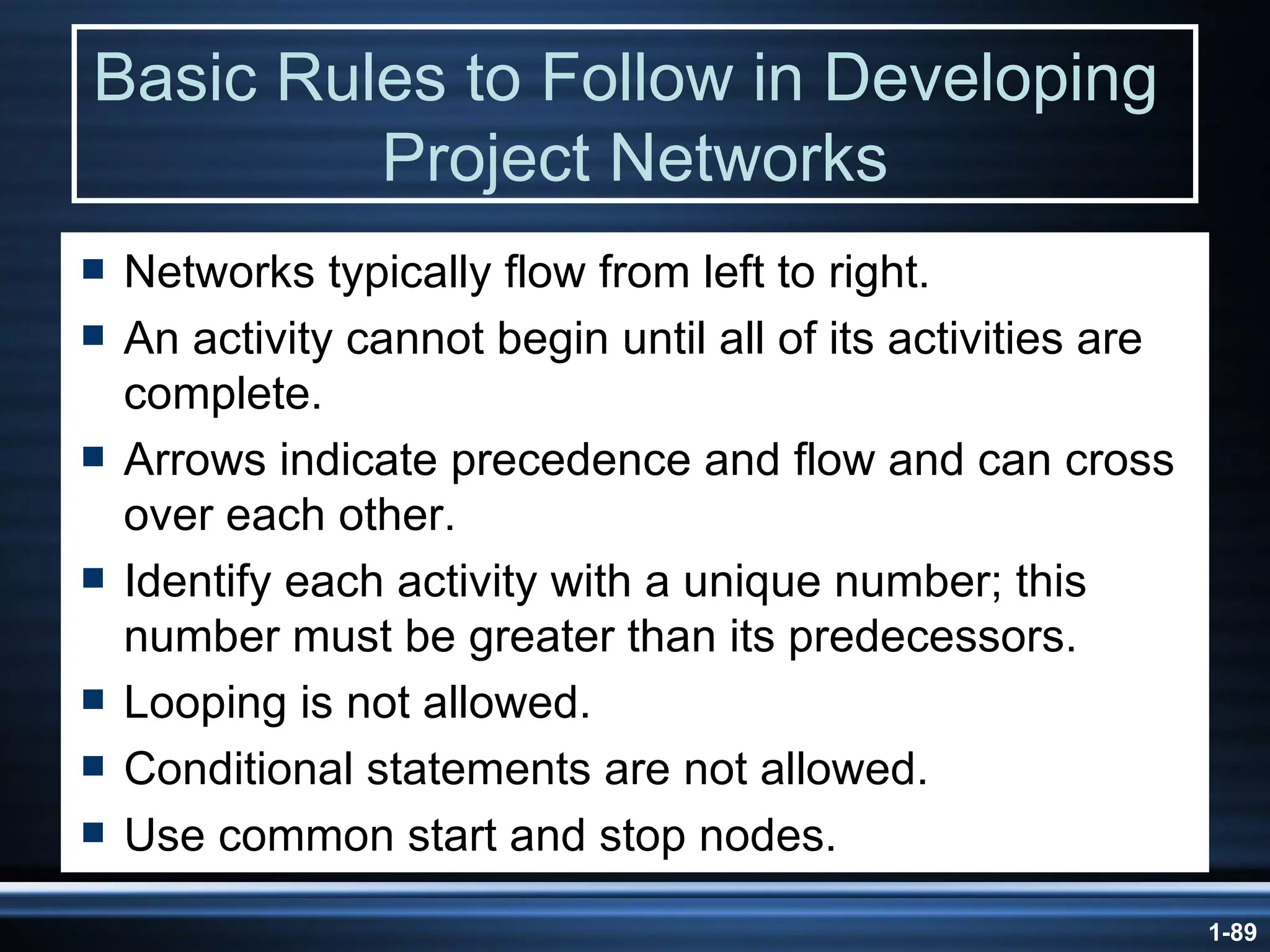 Basic Rules to Follow in Developing  Project Networks Networks typically flow from left to right. An activity cannot begin until all of its activities are complete. Arrows indicate precedence and flow and can cross over each other. Identify each activity with a unique number; this number must be greater than its predecessors. Looping is not allowed. Conditional statements are not allowed. Use common start and stop nodes. 
