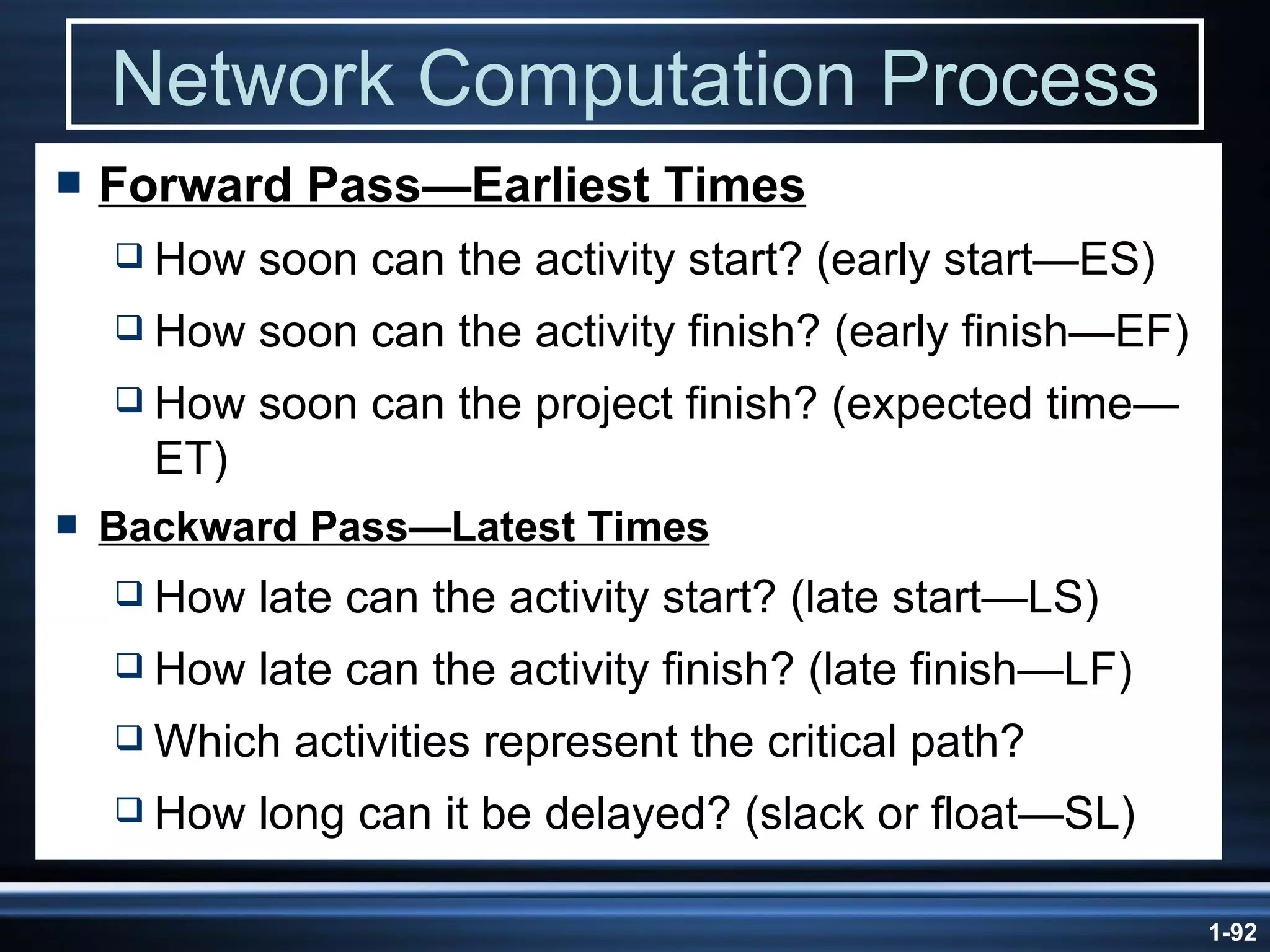 Network Computation Process Forward Pass —Earliest Times How soon can the activity start? (early start—ES) How soon can the activity finish? (early finish—EF) How soon can the project finish? (expected time—ET) Backward  Pass —Latest Times How late can the activity start? (late start—LS) How late can the activity finish? (late finish—LF) Which activities represent the critical path? How long can it be delayed? (slack or float—SL) 