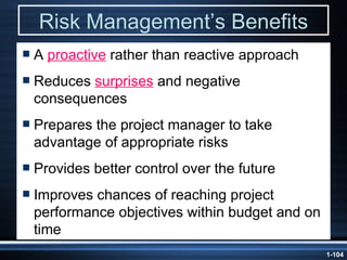 Risk Management’s Benefits A  proactive  rather than reactive approach Reduces  surprises  and negative consequences Prepares the project manager to take advantage of appropriate risks Provides better control over the future Improves chances of reaching project performance objectives within budget and on time 