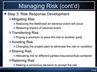 Managing Risk (cont’d) Step 3: Risk Response Development Mitigating Risk Reducing the likelihood an adverse event will occur Reducing impact of adverse event Transferring Risk Paying a premium to pass the risk to another party Avoiding Risk Changing the project plan to eliminate the risk or condition Sharing Risk Allocating risk to different parties-Insurance/Sub-contactor Retaining Risk Making a conscious decision to accept the risk 