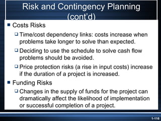 Risk and Contingency Planning (cont’d) Costs Risks Time/cost dependency links: costs increase when problems take longer to solve than expected. Deciding to use the schedule to solve cash flow problems should be avoided. Price protection risks (a rise in input costs) increase if the duration of a project is increased. Funding Risks Changes in the supply of funds for the project can dramatically affect the likelihood of implementation or successful completion of a project. 