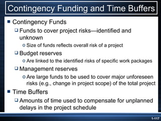 Contingency Funding and Time Buffers Contingency Funds Funds to cover project risks —identified and unknown Size of funds reflects overall risk of a project Budget reserves Are linked to the identified risks of specific work packages Management reserves Are large funds to be used to cover major unforeseen risks (e.g., change in project scope) of the total project Time Buffers Amounts of time used to compensate for unplanned delays in the project schedule 