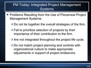 PM Today: Integrated Project Management Systems Problems Resulting from the Use of Piecemeal Project Management Systems: Do not tie together the overall strategies of the firm. Fail to prioritize selection of projects by their importance of their contribution to the firm. Are not integrated throughout the project life cycle. Do not match project planning and controls with organizational culture to make appropriate adjustments in support of project endeavors. 