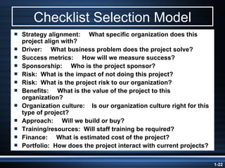 Checklist Selection Model Strategy alignment:  What specific organization does this project align with? Driver:  What business problem does the project solve? Success metrics:  How will we measure success? Sponsorship:  Who is the project sponsor? Risk:  What is the impact of not doing this project? Risk:  What is the project risk to our organization?  Benefits:  What is the value of the project to this organization? Organization culture:  Is our organization culture right for this type of project?   Approach:  Will we build or buy? Training/resources:  Will staff training be required? Finance:  What is estimated cost of the project? Portfolio:  How does the project interact with current projects? 