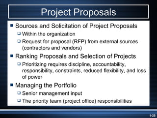 Project Proposals Sources and Solicitation of Project Proposals Within the organization Request for proposal (RFP) from external sources (contractors and vendors) Ranking Proposals and Selection of Projects Prioritizing requires discipline, accountability, responsibility, constraints, reduced flexibility, and loss of power Managing the Portfolio Senior management input The priority team (project office) responsibilities 