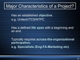 Major Characteristics of a Project? Has an established  objective . e.g. Unitech/TCS/NTPC Has a defined  life span  with a beginning and an end. Typically requires  across-the-organizational participation. e.g. Specialists (Eng-FA-Marketing etc) 