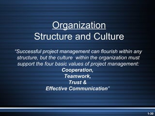 Organization Structure and Culture “ Successful project management can flourish within any structure, but the culture  within the organization must support the four basic values of project management:  Cooperation,  Teamwork,  Trust &  Effective Communication ”  