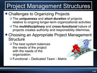 Project Management Structures Challenges to Organizing Projects The  uniqueness  and  short duration  of projects relative to ongoing longer-term organizational activities The  multidisciplinary  and  cross-functional  nature of projects creates authority and responsibility dilemmas. Choosing an Appropriate Project Management Structure The best system balances  the needs of the project  with the needs of the  organization. Functional – Dedicated Team - Matrix 