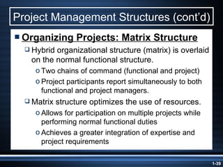 Project Management Structures (cont’d) Organizing Projects: Matrix Structure Hybrid organizational structure (matrix) is overlaid on the normal functional structure. Two chains of command (functional and project) Project participants report simultaneously to both functional and project managers. Matrix structure optimizes the use of resources. Allows for participation on multiple projects while performing normal functional duties Achieves a greater integration of expertise and project requirements 