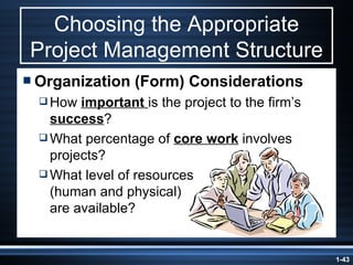 Choosing the Appropriate Project Management Structure Organization (Form) Considerations How  important  is the project to the firm’s  success ? What percentage of  core work  involves projects? What level of resources  (human and physical)  are available? 