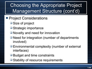 Choosing the Appropriate Project Management Structure (cont’d) Project Considerations Size of project Strategic importance Novelty and need for innovation Need for integration (number of departments involved) Environmental complexity (number of external interfaces) Budget and time constraints Stability of resource requirements 
