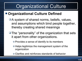 Organizational Culture Organizational Culture Defined A system of shared norms, beliefs, values, and assumptions which bind people together, thereby creating shared meanings The “personality” of the organization that sets it apart from other organizations. Provides a sense of identify to its members Helps legitimize the management system of the organization Clarifies and reinforces standards of behavior 