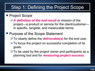 Step 1: Defining the Project Scope Project Scope A definition of the end result  or mission of the project —a product or service for the client/customer—in specific, tangible, and measurable terms. Purpose of the Scope Statement   To clearly define the  deliverable(s)  for the end user. To focus the project on successful completion of its goals. To be used by the project owner and participants as a planning tool and for  measuring project success . 