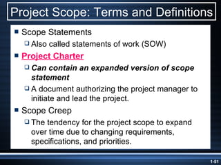 Project Scope: Terms and Definitions Scope Statements Also called statements of work (SOW) Project Charter Can contain an expanded version of scope statement A document authorizing the project manager to initiate and lead the project. Scope Creep The tendency for the project scope to expand over time due to changing requirements, specifications, and priorities. 
