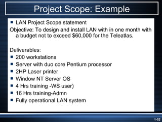 Project Scope: Example LAN Project Scope statement Objective: To design and install LAN with in one month with a budget not to exceed $60,000 for the Teleatlas. Deliverables:  200 workstations  Server with duo core Pentium processor 2HP Laser printer Window NT Server OS 4 Hrs training -WS user) 16 Hrs training-Admn Fully operational LAN system 