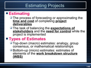 Estimating Projects   Estimating The process of forecasting or approximating the  time and cost  of completing  project deliverables The task of balancing the  expectations of stakeholders  and the  need for control  while the project is implemented Types of Estimates Top-down (macro) estimates: analogy, group consensus, or mathematical relationships Bottom-up (micro) estimates: estimates of elements of the  work breakdown structure (WBS) 