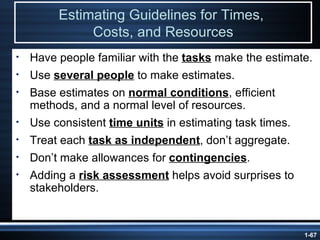 Estimating Guidelines for Times,  Costs, and Resources Have people familiar with the  tasks  make the estimate. Use  several people  to make estimates. Base estimates on  normal conditions , efficient methods, and a normal level of resources. Use consistent  time units  in estimating task times. Treat each  task as independent , don’t aggregate. Don’t make allowances for  contingencies . Adding a  risk assessment  helps avoid surprises to stakeholders. 