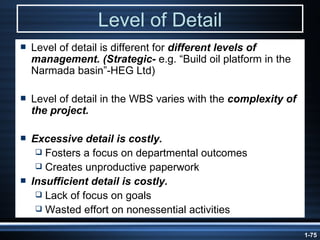 Level of Detail Level of detail is different for  different levels of management. (Strategic-  e.g. “Build oil platform in the Narmada basin”-HEG Ltd) Level of detail in the WBS varies with the  complexity of the project. Excessive detail is costly. Fosters a focus on departmental outcomes Creates unproductive paperwork Insufficient detail is costly. Lack of focus on goals Wasted effort on nonessential activities 