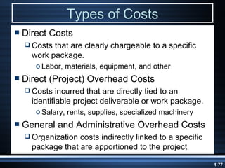 Types of Costs Direct Costs Costs that are clearly chargeable to a specific work package. Labor, materials, equipment, and other Direct (Project) Overhead Costs Costs incurred that are directly tied to an identifiable project deliverable or work package. Salary, rents, supplies, specialized machinery General and Administrative Overhead Costs Organization costs indirectly linked to a specific package that are apportioned to the project 