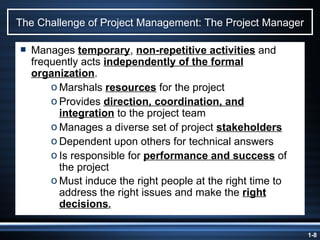 The Challenge of Project Management: The Project Manager Manages  temporary ,  non-repetitive activities  and frequently acts  independently of the formal organization . Marshals  resources  for the project Provides  direction, coordination, and integration  to the project team Manages a diverse set of project  stakeholders Dependent upon others for technical answers Is responsible for  performance and success  of the project Must induce the right people at the right time to address the right issues and make the  right decisions . 