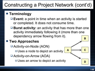 Terminology Event:  a point in time when an activity is started or completed. It does not consume time. Burst activity:  an activity that has more than one activity immediately following it (more than one dependency arrow flowing from it). Two Approaches Activity-on-Node (AON) Uses a node to depict an activity Activity-on-Arrow (AOA) Uses an arrow to depict an activity Constructing a Project Network (cont’d) B D A C 
