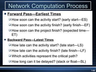 Network Computation Process Forward Pass —Earliest Times How soon can the activity start? (early start—ES) How soon can the activity finish? (early finish—EF) How soon can the project finish? (expected time—ET) Backward  Pass —Latest Times How late can the activity start? (late start—LS) How late can the activity finish? (late finish—LF) Which activities represent the critical path? How long can it be delayed? (slack or float—SL) 