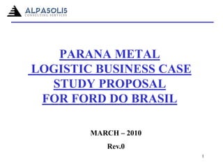 PARANA METAL
LOGISTIC BUSINESS CASE
STUDY PROPOSAL
FOR FORD DO BRASIL
MARCH – 2010
Rev.0
1
 