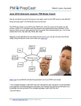 Visit www.pm-prepcast.com for Exam Resources
June 2014 discount coupon: PM Study Coach
How do you like the sound of having your own study coach for the PMP exam for only $39.99?
Pretty amazing, right? The PM Study Coach can do that!
The PM Study Coach is your GPS to the PMP Exam. Over the course of 10 weeks you will
receive a series of 14 recorded coaching sessions and supplemental study materials. In this
way you follow a proven study approach that thousands have followed before you. You'll know
exactly what to do. Day after day. Week after week.
Regularly it costs $49.99 but for the whole month of June, you can get it for less than $10 by
simply using the discount code Jun14 when you check out!
Order now for just $39.99 and take the guesswork out of your PMP exam study!
“ The complete package is well worth the cost! I thought the class was great. It was systematic
in the approach to disseminating the information.The material was precise and relevant to the
knowledge area being learned.The complete package is well worth the cost.”
- David Pomeroy
 