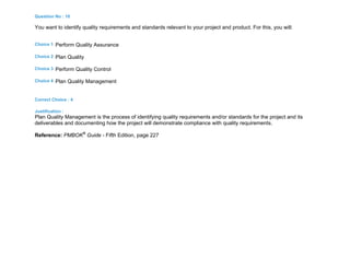 Question No : 10
You want to identify quality requirements and standards relevant to your project and product. For this, you will:
Choice 1 Perform Quality Assurance
Choice 2 Plan Quality
Choice 3 Perform Quality Control
Choice 4 Plan Quality Management
Correct Choice : 4
Justification :
Plan Quality Management is the process of identifying quality requirements and/or standards for the project and its
deliverables and documenting how the project will demonstrate compliance with quality requirements.
Reference: PMBOK®
Guide - Fifth Edition, page 227
 