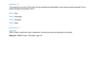 Question No : 90
In the agreement document of the project, the time schedules and deliverables in each phase are clearly stipulated. From a
project management perspective, this is:
Choice 1 Risk
Choice 2 Assumption
Choice 3 Constraint
Choice 4 Issue
Correct Choice : 3
Justification :
When a project is performed under an agreement, contractual provisions will generally be constraints.
Reference: PMBOK®
Guide - Fifth Edition, page 124
 