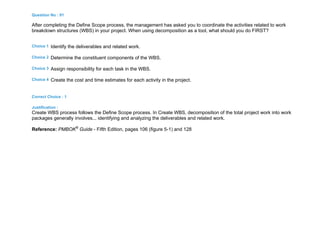 Question No : 91
After completing the Define Scope process, the management has asked you to coordinate the activities related to work
breakdown structures (WBS) in your project. When using decomposition as a tool, what should you do FIRST?
Choice 1 Identify the deliverables and related work.
Choice 2 Determine the constituent components of the WBS.
Choice 3 Assign responsibility for each task in the WBS.
Choice 4 Create the cost and time estimates for each activity in the project.
Correct Choice : 1
Justification :
Create WBS process follows the Define Scope process. In Create WBS, decomposition of the total project work into work
packages generally involves... identifying and analyzing the deliverables and related work.
Reference: PMBOK®
Guide - Fifth Edition, pages 106 (figure 5-1) and 128
 