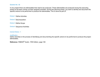 Question No : 92
In any project there are deliverables that need to be produced. These deliverables are produced during the executing
phase as the team carries out their assigned activities. During the planning phase, you wish to identify and document the
specific actions to be performed to produce the deliverables. This is done as part of:
Choice 1 Define Activities
Choice 2 Decomposition
Choice 3 Define Scope
Choice 4 Sequence Activities
Correct Choice : 1
Justification :
Define Activities is the process of identifying and documenting the specific actions to be performed to produce the project
deliverables.
Reference: PMBOK®
Guide - Fifth Edition, page 149
 