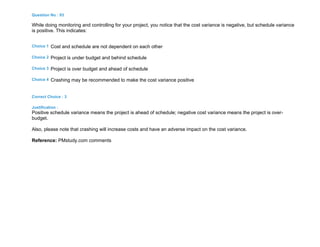 Question No : 93
While doing monitoring and controlling for your project, you notice that the cost variance is negative, but schedule variance
is positive. This indicates:
Choice 1 Cost and schedule are not dependent on each other
Choice 2 Project is under budget and behind schedule
Choice 3 Project is over budget and ahead of schedule
Choice 4 Crashing may be recommended to make the cost variance positive
Correct Choice : 3
Justification :
Positive schedule variance means the project is ahead of schedule; negative cost variance means the project is over-
budget.
Also, please note that crashing will increase costs and have an adverse impact on the cost variance.
Reference: PMstudy.com comments
 