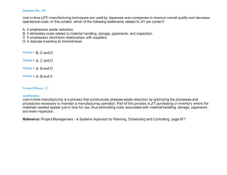 Question No : 94
Just-in-time (JIT) manufacturing techniques are used by Japanese auto-companies to improve overall quality and decrease
operational costs. In this context, which of the following statements related to JIT are correct?
A. It emphasizes waste reduction.
B. It eliminates costs related to material handling, storage, paperwork, and inspection.
C. It emphasizes short term relationships with suppliers.
D. It reduces inventory to minimal level.
Choice 1 B, C and D
Choice 2 A, C and D
Choice 3 A, B and D
Choice 4 A, B and C
Correct Choice : 3
Justification :
Just-in-time manufacturing is a process that continuously stresses waste reduction by optimizing the processes and
procedures necessary to maintain a manufacturing operation. Part of this process is JIT purchasing or inventory where the
materials needed appear just in time for use, thus eliminating costs associated with material handling, storage, paperwork,
and even inspection.
Reference: Project Management - A Systems Approach to Planning, Scheduling and Controlling, page 917
 