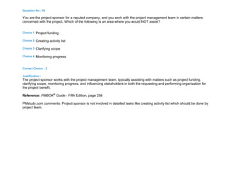 Question No : 95
You are the project sponsor for a reputed company, and you work with the project management team in certain matters
concerned with the project. Which of the following is an area where you would NOT assist?
Choice 1 Project funding
Choice 2 Creating activity list
Choice 3 Clarifying scope
Choice 4 Monitoring progress
Correct Choice : 2
Justification :
The project sponsor works with the project management team, typically assisting with matters such as project funding,
clarifying scope, monitoring progress, and influencing stakeholders in both the requesting and performing organization for
the project benefit.
Reference: PMBOK®
Guide - Fifth Edition, page 256
PMstudy.com comments: Project sponsor is not involved in detailed tasks like creating activity list which should be done by
project team.
 