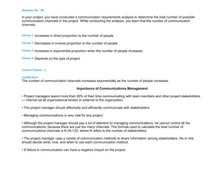 Question No : 96
In your project, you have conducted a communication requirements analysis to determine the total number of possible
communication channels in the project. While conducting the analysis, you learn that the number of communication
channels:
Choice 1 Increases in direct proportion to the number of people
Choice 2 Decreases in inverse proportion to the number of people
Choice 3 Increases in exponential proportion when the number of people increases
Choice 4 Depends on the type of project
Correct Choice : 3
Justification :
The number of communication channels increases exponentially as the number of people increases.
Importance of Communications Management
• Project managers spend more than 90% of their time communicating with team members and other project stakeholders
— internal (at all organizational levels) or external to the organization.
• The project manager should effectively and efficiently communicate with stakeholders.
• Managing communications is very vital for any project.
• Although the project manager should pay a lot of attention to managing communications, he cannot control all the
communications, because there are just too many channels. The formula used to calculate the total number of
communications channels is N (N-1)/2, where N refers to the number of stakeholders.
• The project manager uses a variety of communication methods to share information among stakeholders. He or she
should decide what, how, and when to use each communication method.
• A failure in communication can have a negative impact on the project.
 