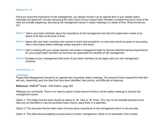 Question No : 97
Since you know the importance of risk management, you always include it as an agenda item in your weekly status
meetings and spend ten minutes discussing the risks. Some of your project team members complain that since none of the
risks are actually happening, discussing risk management issues in status meetings is a waste of time. What should you
do?
Choice 1 Talk to your team members about the importance of risk management and why the project team needs to be
aware of all risks at all points of time.
Choice 2 Agree with your team members and mention to them that henceforth, no more time would be spent on discussing
risks in the project status meetings unless required in the future.
Choice 3 Call a meeting with your project sponsor and project management team to discuss potential training requirements
for your project team members so that they can appreciate the benefits of risk management.
Choice 4 Escalate to your management that some of your team members do not agree with your risk management
practices.
Correct Choice : 2
Justification :
Project Risk Management should be an agenda item at periodic status meetings. The amount of time required for that item
will vary, depending upon the risks that have been identified, their priority, and difficulty of response.
Reference: PMBOK®
Guide - Fifth Edition, page 352
PMstudy.com comments: There is no need to spend a fixed amount of time in all the status meetings to discuss risk
management issues.
Option 1: This states that the team should be aware of `all` risks at `all` times. This may not be possible because some
risks are not identified or may be prioritized lower (hence, place them in a watchlist).
Option 3: This assumes that the team does not know about importance of risk management which is not accurate.
Option 4: This talks about escalating a project issue to senior management, which is not advisable in this context.
 