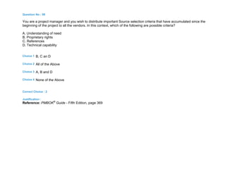 Question No : 98
You are a project manager and you wish to distribute important Source selection criteria that have accumulated since the
beginning of the project to all the vendors. In this context, which of the following are possible criteria?
A. Understanding of need
B. Proprietary rights
C. References
D. Technical capability
Choice 1 B, C an D
Choice 2 All of the Above
Choice 3 A, B and D
Choice 4 None of the Above
Correct Choice : 2
Justification :
Reference: PMBOK®
Guide - Fifth Edition, page 369
 