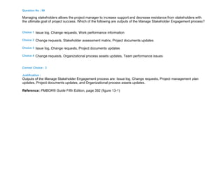 Question No : 99
Managing stakeholders allows the project manager to increase support and decrease resistance from stakeholders with
the ultimate goal of project success. Which of the following are outputs of the Manage Stakeholder Engagement process?
Choice 1 Issue log, Change requests, Work performance information
Choice 2 Change requests, Stakeholder assessment matrix, Project documents updates
Choice 3 Issue log, Change requests, Project documents updates
Choice 4 Change requests, Organizational process assets updates, Team performance issues
Correct Choice : 3
Justification :
Outputs of the Manage Stakeholder Engagement process are: Issue log, Change requests, Project management plan
updates, Project documents updates, and Organizational process assets updates.
Reference: PMBOK® Guide Fifth Edition, page 392 (figure 13-1)
 