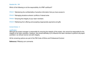 Question No : 100
Which of the following is not the responsibility of a PMP certificant?
Choice 1 Maintaining the confidentiality of sensitive information that you have access to
Choice 2 Managing situations wherein conflicts of interest arise
Choice 3 Ensuring the integrity of your team members
Choice 4 Refraining from offering and accepting inappropriate payments and gifts
Correct Choice : 3
Justification :
Although the project manager is responsible for ensuring the integrity of the project, she cannot be responsible for the
integrity of her team members. However, she should definitely try to influence her team members to perform all project
activities in an ethical manner and with integrity.
All the remaining options are part of the PMI Code of Ethics and Professional Conduct
Reference: PMstudy.com comments
 