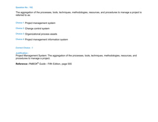 Question No : 102
The aggregation of the processes, tools, techniques, methodologies, resources, and procedures to manage a project is
referred to as:
Choice 1 Project management system
Choice 2 Change control system
Choice 3 Organizational process assets
Choice 4 Project management information system
Correct Choice : 1
Justification :
Project Management System: The aggregation of the processes, tools, techniques, methodologies, resources, and
procedures to manage a project.
Reference: PMBOK®
Guide - Fifth Edition, page 555
 