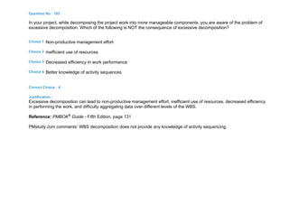 Question No : 103
In your project, while decomposing the project work into more manageable components, you are aware of the problem of
excessive decomposition. Which of the following is NOT the consequence of excessive decomposition?
Choice 1 Non-productive management effort
Choice 2 Inefficient use of resources
Choice 3 Decreased efficiency in work performance
Choice 4 Better knowledge of activity sequences
Correct Choice : 4
Justification :
Excessive decomposition can lead to non-productive management effort, inefficient use of resources, decreased efficiency
in performing the work, and difficulty aggregating data over different levels of the WBS.
Reference: PMBOK®
Guide - Fifth Edition, page 131
PMstudy.com comments: WBS decomposition does not provide any knowledge of activity sequencing.
 