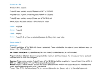 Question No : 105
There are three projects:
Project A has a payback period of 3 years and NPV of $300,000
Project B has a payback period of 2 years and NPV of $200,000
Project C has a payback period of 1 year and NPV of $100,000
Which project should be selected if NPV criterion is used?
Choice 1 Project A
Choice 2 Project B
Choice 3 Project C
Choice 4 Project A, B, or C can be selected, because all of them have equal value
Correct Choice : 1
Justification :
Project A has highest NPV of $300,000, hence it is selected. Please note that the time value of money is already taken into
account in the NPV calculation.
Net Present Value (NPV) = (Present value of all cash inflows) - (Present value of all cash outflows)
Project Selection Criterion: Select the project with the maximum Net Present Value. The time value of money is already
taken into account while calculating NPV.
Example: There are two projects. Project A has a NPV of $1,000 and will be completed in 5 years. Project B has a NPV of
$800 and will be completed in 1 year. Which project will you select?
Answer: Project A will be selected. The fact that project B has a smaller duration than project A does not matter because
time is already taken into account in NPV calculations.
Present Value (PV) is the Future Value (FV) of a payment discounted at a discount rate (r) for the delay in payment.
 