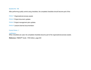 Question No : 106
After performing quality control using checklists, the completed checklists should become part of the:
Choice 1 Organizational process assets
Choice 2 Project document updates
Choice 3 Project management plan updates
Choice 4 Lessons learned documentation
Correct Choice : 1
Justification :
When checklists are used, the completed checklists become part of the organizational process assets.
Reference: PMBOK®
Guide - Fifth Edition, page 254
 