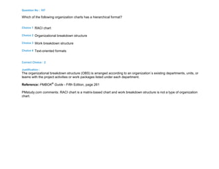 Question No : 107
Which of the following organization charts has a hierarchical format?
Choice 1 RACI chart
Choice 2 Organizational breakdown structure
Choice 3 Work breakdown structure
Choice 4 Text-oriented formats
Correct Choice : 2
Justification :
The organizational breakdown structure (OBS) is arranged according to an organization`s existing departments, units, or
teams with the project activities or work packages listed under each department.
Reference: PMBOK®
Guide - Fifth Edition, page 261
PMstudy.com comments: RACI chart is a matrix-based chart and work breakdown structure is not a type of organization
chart.
 