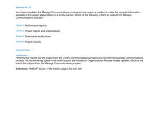 Question No : 12
You have completed the Manage Communications process and are now in a position to make the required information
available to the project stakeholders in a timely manner. Which of the following is NOT an output from Manage
Communications process?
Choice 1 Performance reports
Choice 2 Project reports and presentations
Choice 3 Stakeholder notifications
Choice 4 Project records
Correct Choice : 1
Justification :
Performance reports are the output from the Control Communications process and not from the Manage Communications
process. All the remaining stated in the other options are included in Organizational Process Assets updates, which is the
one of the outputs from the Manage Communications process.
Reference: PMBOK®
Guide - Fifth Edition, pages 302 and 308
 
