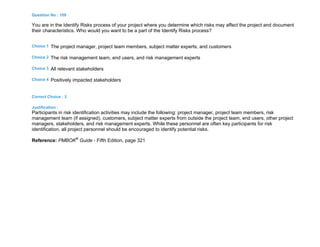 Question No : 109
You are in the Identify Risks process of your project where you determine which risks may affect the project and document
their characteristics. Who would you want to be a part of the Identify Risks process?
Choice 1 The project manager, project team members, subject matter experts, and customers
Choice 2 The risk management team, end users, and risk management experts
Choice 3 All relevant stakeholders
Choice 4 Positively impacted stakeholders
Correct Choice : 3
Justification :
Participants in risk identification activities may include the following: project manager, project team members, risk
management team (if assigned), customers, subject matter experts from outside the project team, end users, other project
managers, stakeholders, and risk management experts. While these personnel are often key participants for risk
identification, all project personnel should be encouraged to identify potential risks.
Reference: PMBOK®
Guide - Fifth Edition, page 321
 