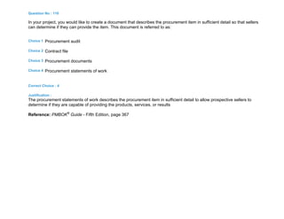 Question No : 110
In your project, you would like to create a document that describes the procurement item in sufficient detail so that sellers
can determine if they can provide the item. This document is referred to as:
Choice 1 Procurement audit
Choice 2 Contract file
Choice 3 Procurement documents
Choice 4 Procurement statements of work
Correct Choice : 4
Justification :
The procurement statements of work describes the procurement item in sufficient detail to allow prospective sellers to
determine if they are capable of providing the products, services, or results
Reference: PMBOK®
Guide - Fifth Edition, page 367
 