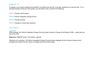 Question No : 114
A change in your project schedule has resulted in increased cost and risk. It has also impacted your resource plan. To co-
ordinate changes across the entire project, you will need to rely on which of the following:
Choice 1 Change control system
Choice 2 Perform Integrated Change Control
Choice 3 Change requests
Choice 4 Changes to project plan baselines
Correct Choice : 2
Justification :
When required, the Perform Integrated Change Control process includes a Change Control Board (CCB)... unless they are
part of the CCB.
Reference: PMBOK®
Guide - Fifth Edition, page 96
PMstudy.com comments: The Perform Integrated Change Control process integrates all the individual change control
processes and determines the impact of changes across the entire project.
 